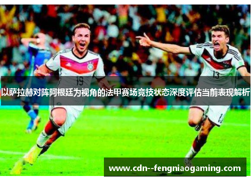 以萨拉赫对阵阿根廷为视角的法甲赛场竞技状态深度评估当前表现解析