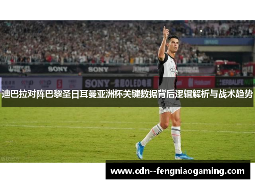 迪巴拉对阵巴黎圣日耳曼亚洲杯关键数据背后逻辑解析与战术趋势